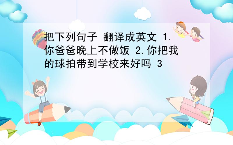 把下列句子 翻译成英文 1.你爸爸晚上不做饭 2.你把我的球拍带到学校来好吗 3