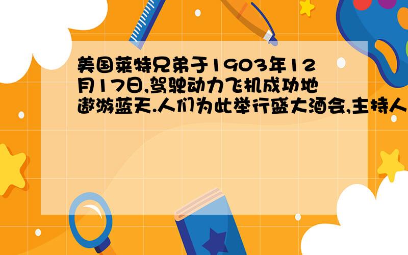 美国莱特兄弟于1903年12月17日,驾驶动力飞机成功地遨游蓝天.人们为此举行盛大酒会,主持人要莱特兄弟发表演说,兄弟俩