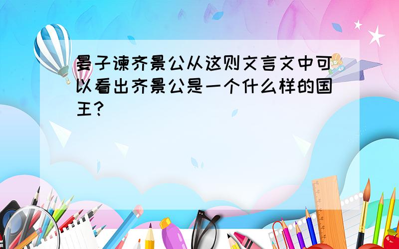 晏子谏齐景公从这则文言文中可以看出齐景公是一个什么样的国王?