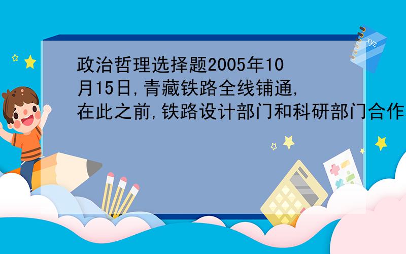 政治哲理选择题2005年10月15日,青藏铁路全线铺通,在此之前,铁路设计部门和科研部门合作,开展了复杂地质条件侠修铁路