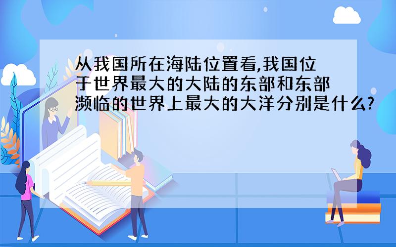 从我国所在海陆位置看,我国位于世界最大的大陆的东部和东部濒临的世界上最大的大洋分别是什么?