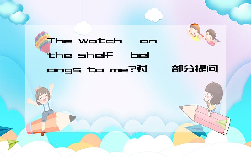 The watch 【on the shelf】 belongs to me?对【】部分提问