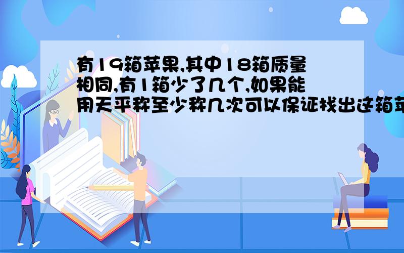 有19箱苹果,其中18箱质量相同,有1箱少了几个,如果能用天平称至少称几次可以保证找出这箱苹果?请写出完整的算式,