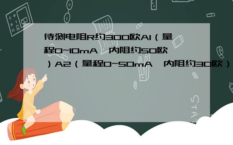 待测电阻R约300欧A1（量程0~10mA,内阻约50欧）A2（量程0~50mA,内阻约30欧）V1（量程0~3V,内阻