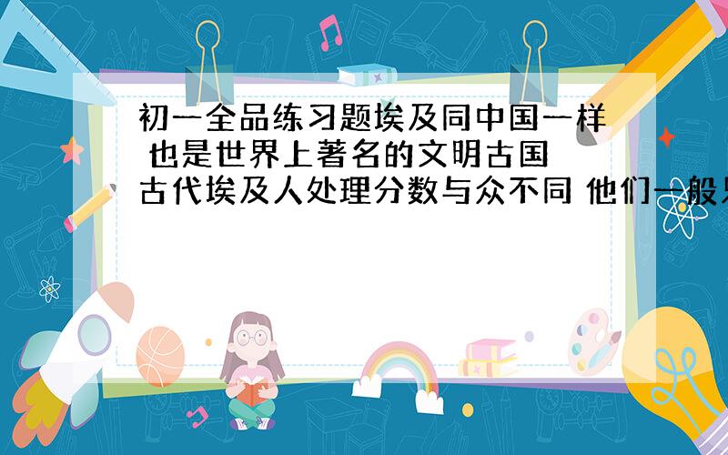 初一全品练习题埃及同中国一样 也是世界上著名的文明古国 古代埃及人处理分数与众不同 他们一般只是用分子为一的分数 列如：