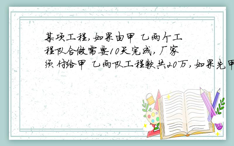 某项工程,如果由甲 乙两个工程队合做需要10天完成,厂家须付给甲 乙两队工程款共20万,如果先甲 乙合做6天,余下的由乙