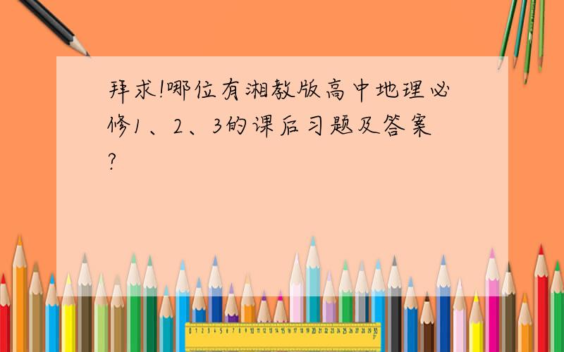 拜求!哪位有湘教版高中地理必修1、2、3的课后习题及答案?