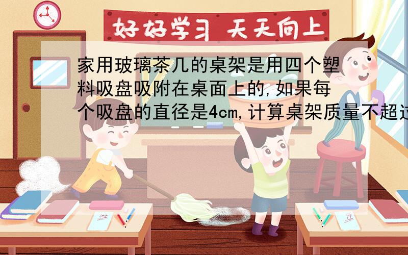 家用玻璃茶几的桌架是用四个塑料吸盘吸附在桌面上的,如果每个吸盘的直径是4cm,计算桌架质量不超过多少时,抬起桌架就能把桌