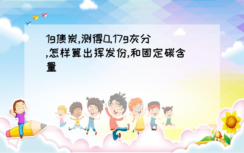 1g焦炭,测得0.17g灰分,怎样算出挥发份,和固定碳含量