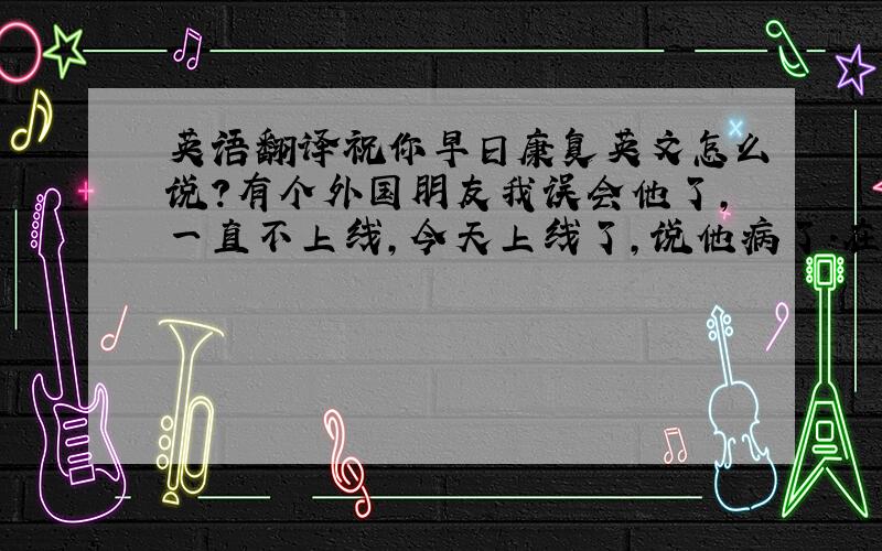 英语翻译祝你早日康复英文怎么说?有个外国朋友我误会他了,一直不上线,今天上线了,说他病了.在医院.说些祝愿和抱歉的话,对