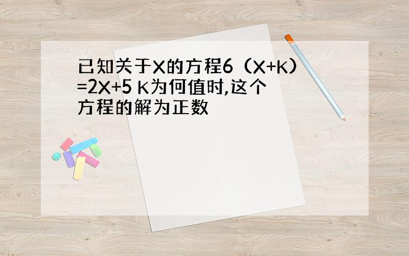 已知关于X的方程6（X+K）=2X+5 K为何值时,这个方程的解为正数