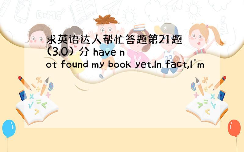 求英语达人帮忙答题第21题 (3.0) 分 have not found my book yet.In fact,I'm