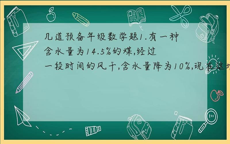 几道预备年级数学题1.有一种含水量为14.5%的煤,经过一段时间的风干,含水量降为10%,现在这堆煤的重量是原来的百分之