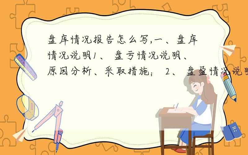 盘库情况报告怎么写,一、盘库情况说明1、 盘亏情况说明、原因分析、采取措施； 2、 盘盈情况说明、原因分析、采取措施；3