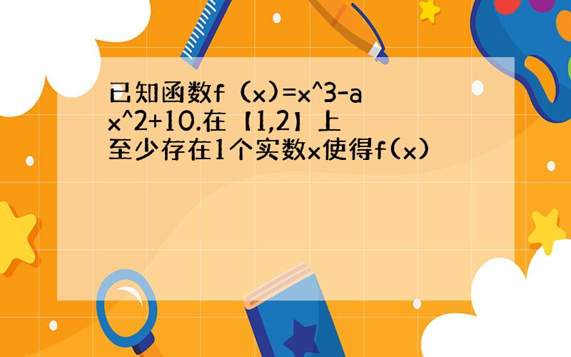 已知函数f（x)=x^3-ax^2+10.在【1,2】上至少存在1个实数x使得f(x)