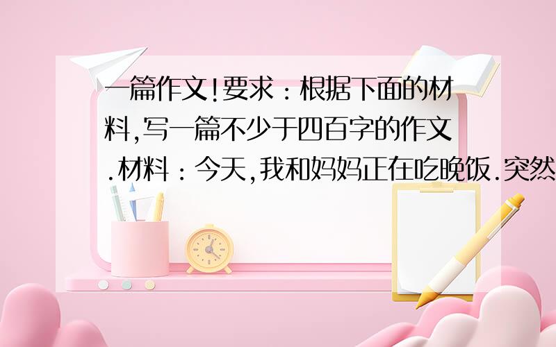 一篇作文!要求：根据下面的材料,写一篇不少于四百字的作文.材料：今天,我和妈妈正在吃晚饭.突然门外传来嘤嘤的哭声,我赶忙