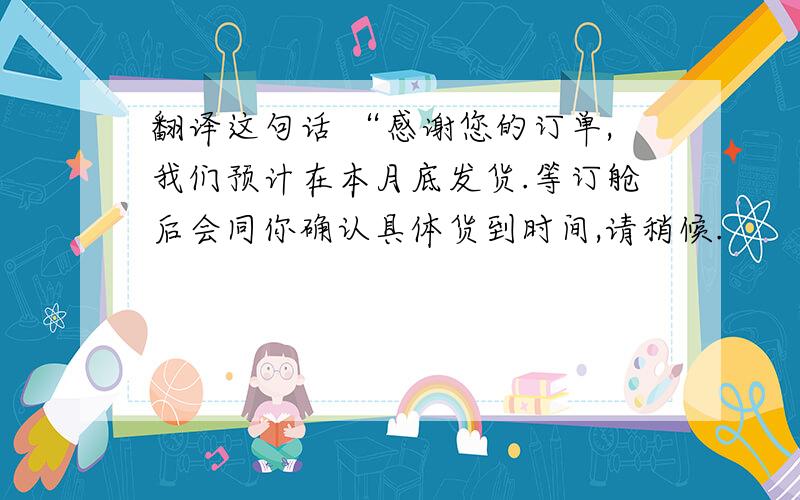 翻译这句话 “感谢您的订单,我们预计在本月底发货.等订舱后会同你确认具体货到时间,请稍候.