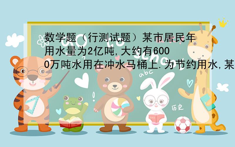 数学题（行测试题）某市居民年用水量为2亿吨,大约有6000万吨水用在冲水马桶上.为节约用水,某居民在自己楼房顶安装了一个