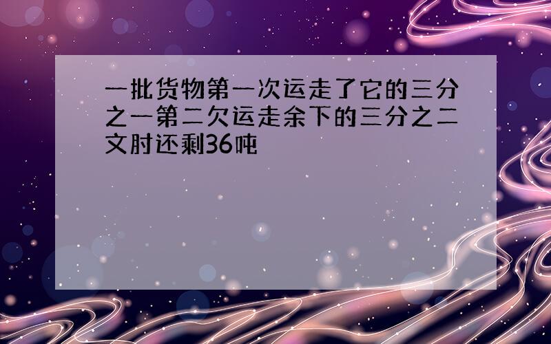 一批货物第一次运走了它的三分之一第二欠运走余下的三分之二文肘还剩36吨