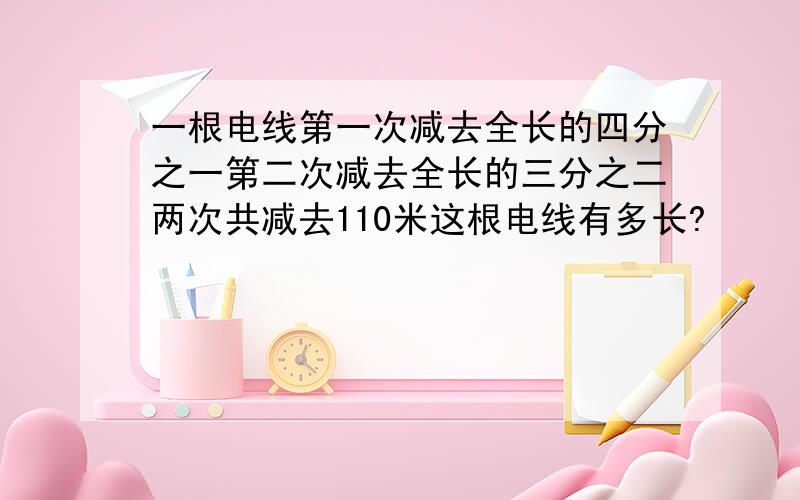 一根电线第一次减去全长的四分之一第二次减去全长的三分之二两次共减去110米这根电线有多长?