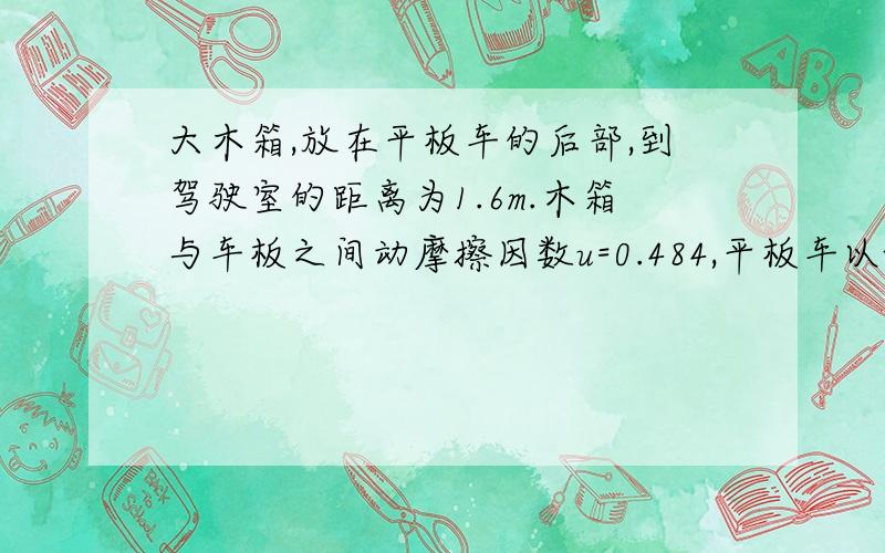 大木箱,放在平板车的后部,到驾驶室的距离为1.6m.木箱与车板之间动摩擦因数u=0.484,平板车以v=22米每