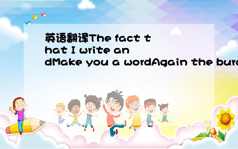 英语翻译The fact that I write andMake you a wordAgain the burden