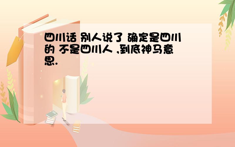 四川话 别人说了 确定是四川的 不是四川人 ,到底神马意思.