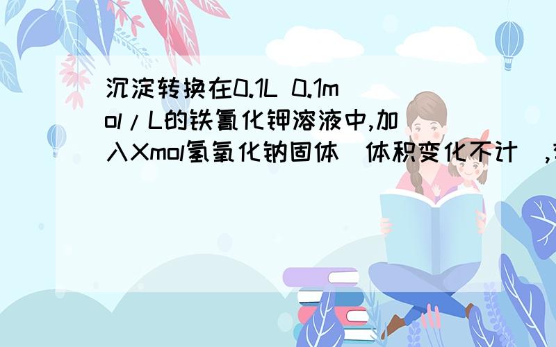 沉淀转换在0.1L 0.1mol/L的铁氰化钾溶液中,加入Xmol氢氧化钠固体(体积变化不计),有氢氧化铁沉淀生成,求x