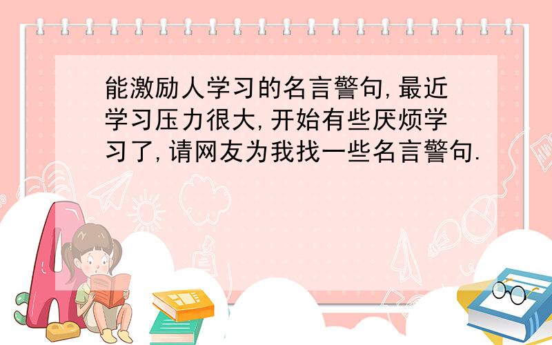 能激励人学习的名言警句,最近学习压力很大,开始有些厌烦学习了,请网友为我找一些名言警句.