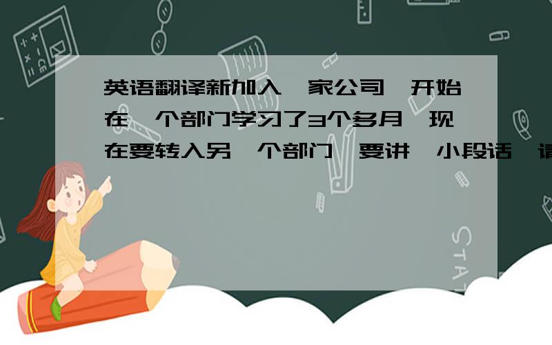 英语翻译新加入一家公司,开始在一个部门学习了3个多月,现在要转入另一个部门,要讲一小段话,请帮忙看一下该说什么,并帮忙改