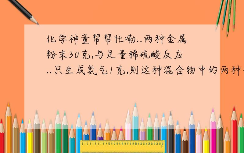 化学神童帮帮忙嘞..两种金属粉末30克,与足量稀硫酸反应..只生成氢气1克,则这种混合物中的两种金属可能为 A.镁和铝