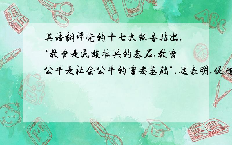 英语翻译党的十七大报告指出,“教育是民族振兴的基石,教育公平是社会公平的重要基础”.这表明,促进教育公平,在我们党领导人