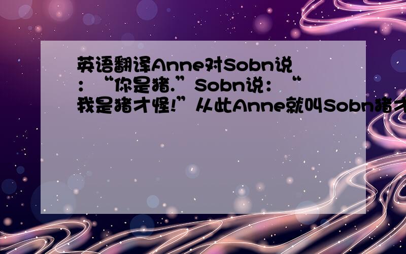 英语翻译Anne对Sobn说：“你是猪.”Sobn说：“我是猪才怪!”从此Anne就叫Sobn猪才怪,终于有一天,Sob