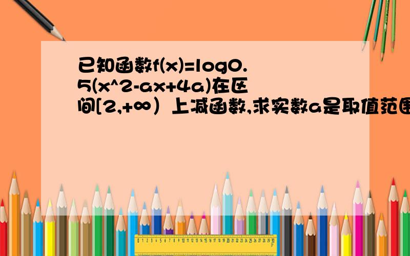 已知函数f(x)=log0.5(x^2-ax+4a)在区间[2,+∞）上减函数,求实数a是取值范围?