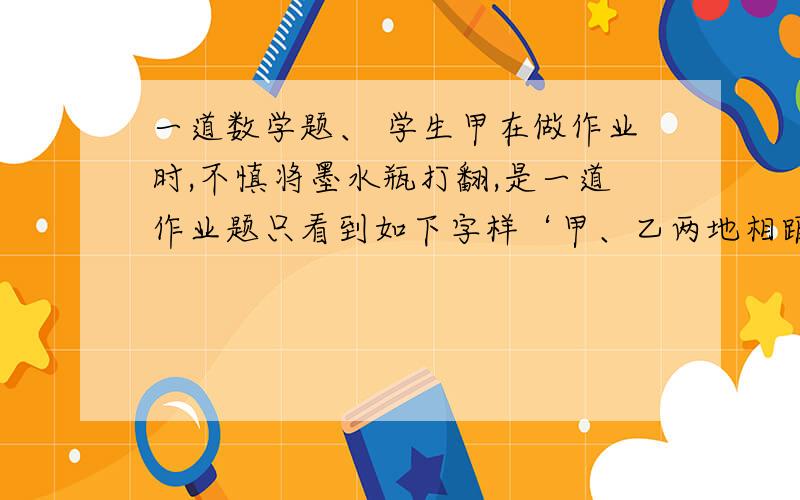 一道数学题、 学生甲在做作业时,不慎将墨水瓶打翻,是一道作业题只看到如下字样‘甲、乙两地相距40千米,摩托车的速度为/小