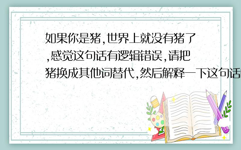 如果你是猪,世界上就没有猪了,感觉这句话有逻辑错误,请把猪换成其他词替代,然后解释一下这句话的意思