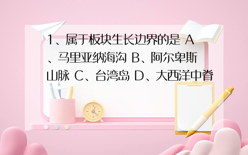 1、属于板块生长边界的是 A、马里亚纳海沟 B、阿尔卑斯山脉 C、台湾岛 D、大西洋中脊