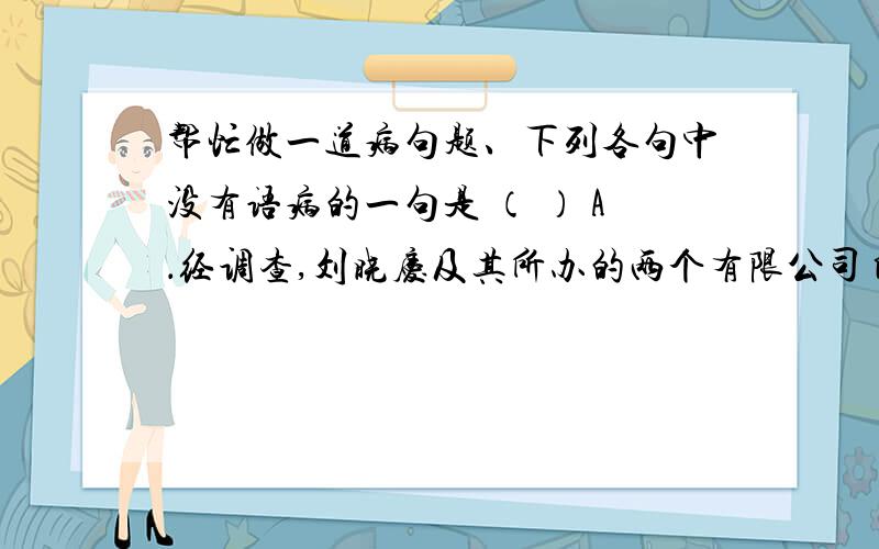 帮忙做一道病句题、下列各句中没有语病的一句是 （ ） A．经调查,刘晓庆及其所办的两个有限公司自1996年以来,采取不列