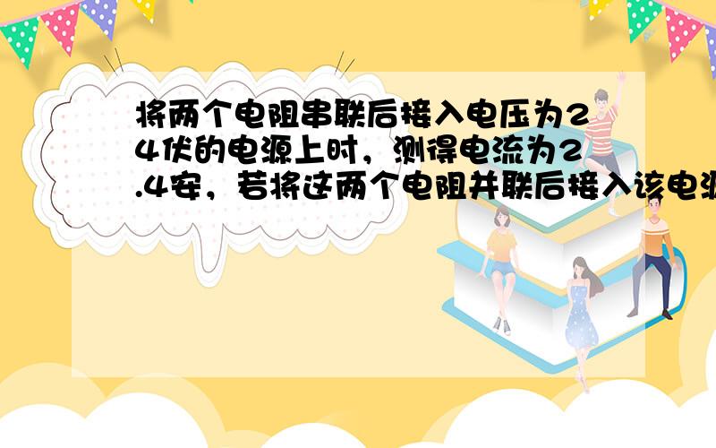 将两个电阻串联后接入电压为24伏的电源上时，测得电流为2.4安，若将这两个电阻并联后接入该电源上时，测得总电流为10安，