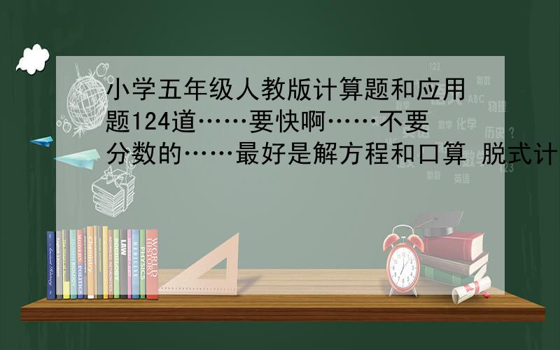 小学五年级人教版计算题和应用题124道……要快啊……不要分数的……最好是解方程和口算 脱式计算也可以啦……快哦!