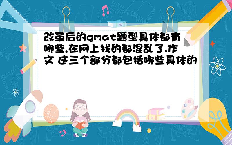 改革后的gmat题型具体都有哪些,在网上找的都混乱了.作文 这三个部分都包括哪些具体的