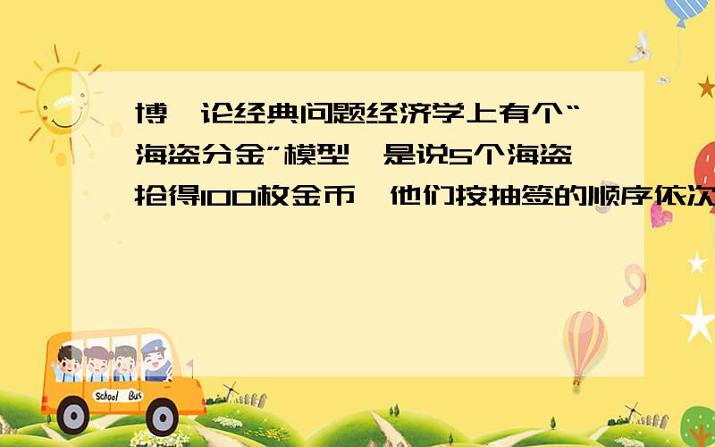 博弈论经典问题经济学上有个“海盗分金”模型,是说5个海盗抢得100枚金币,他们按抽签的顺序依次提方案：首先由1号提出分配