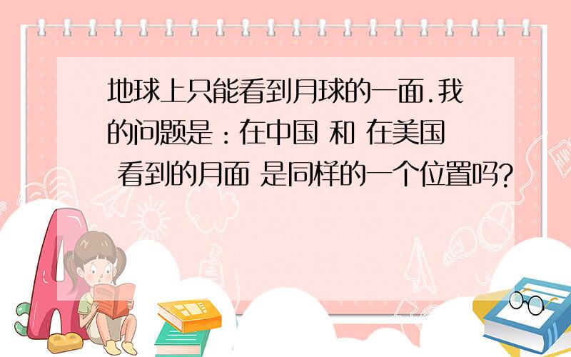 地球上只能看到月球的一面.我的问题是：在中国 和 在美国 看到的月面 是同样的一个位置吗?