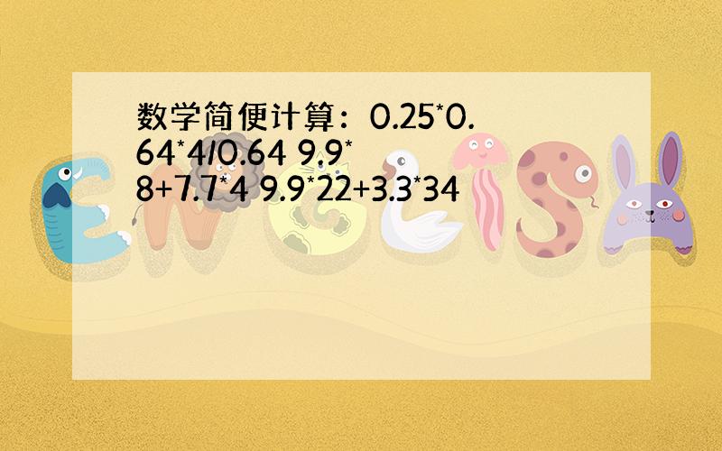 数学简便计算：0.25*0.64*4/0.64 9.9*8+7.7*4 9.9*22+3.3*34