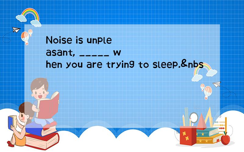 Noise is unpleasant, _____ when you are trying to sleep.&nbs