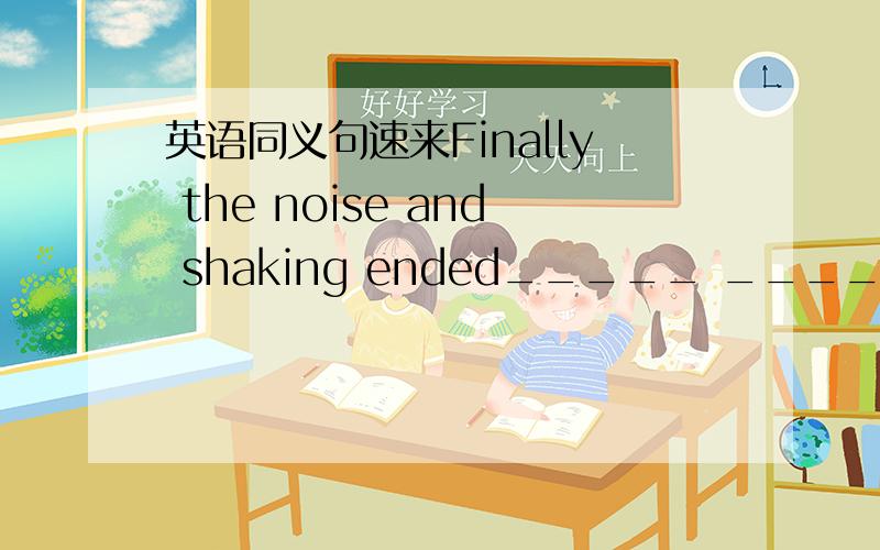 英语同义句速来Finally the noise and shaking ended_____ ______the no