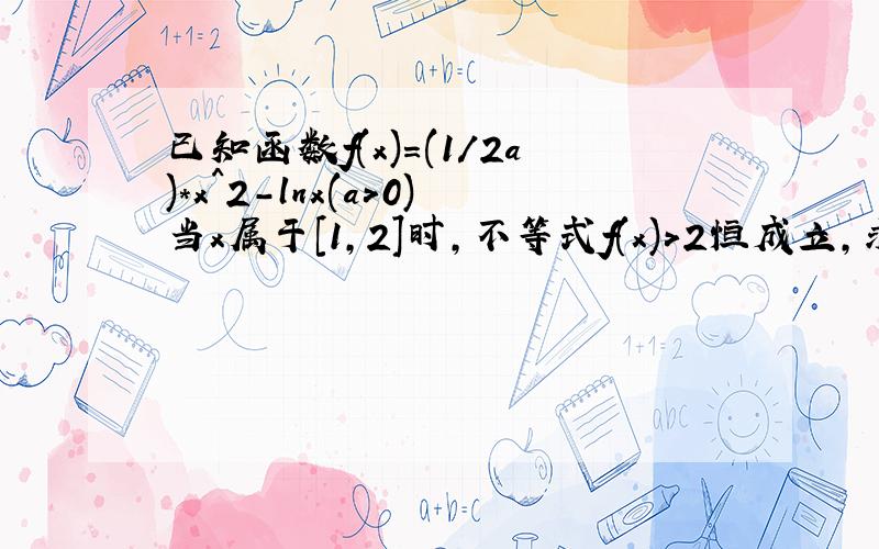 已知函数f(x)=(1/2a)*x^2-lnx(a>0)当x属于[1,2]时,不等式f(x)>2恒成立,求实数a的取值范