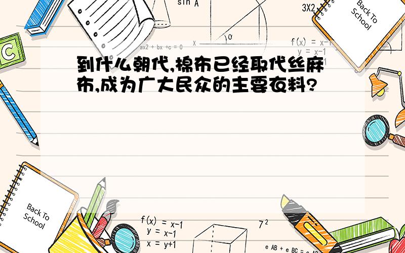 到什么朝代,棉布已经取代丝麻布,成为广大民众的主要衣料?