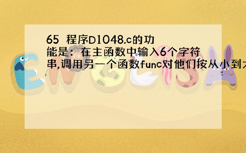 65　程序D1048.c的功能是：在主函数中输入6个字符串,调用另一个函数func对他们按从小到大的顺序排序,然后在主函