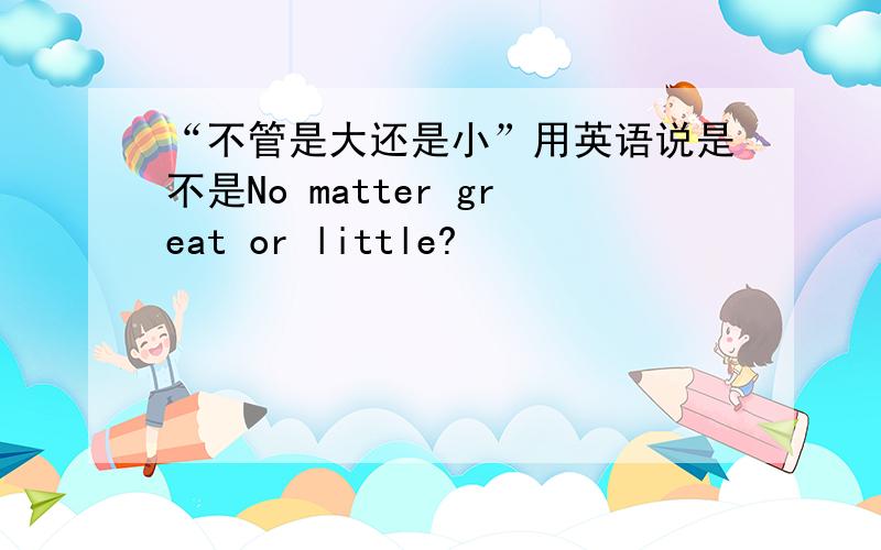 “不管是大还是小”用英语说是不是No matter great or little?